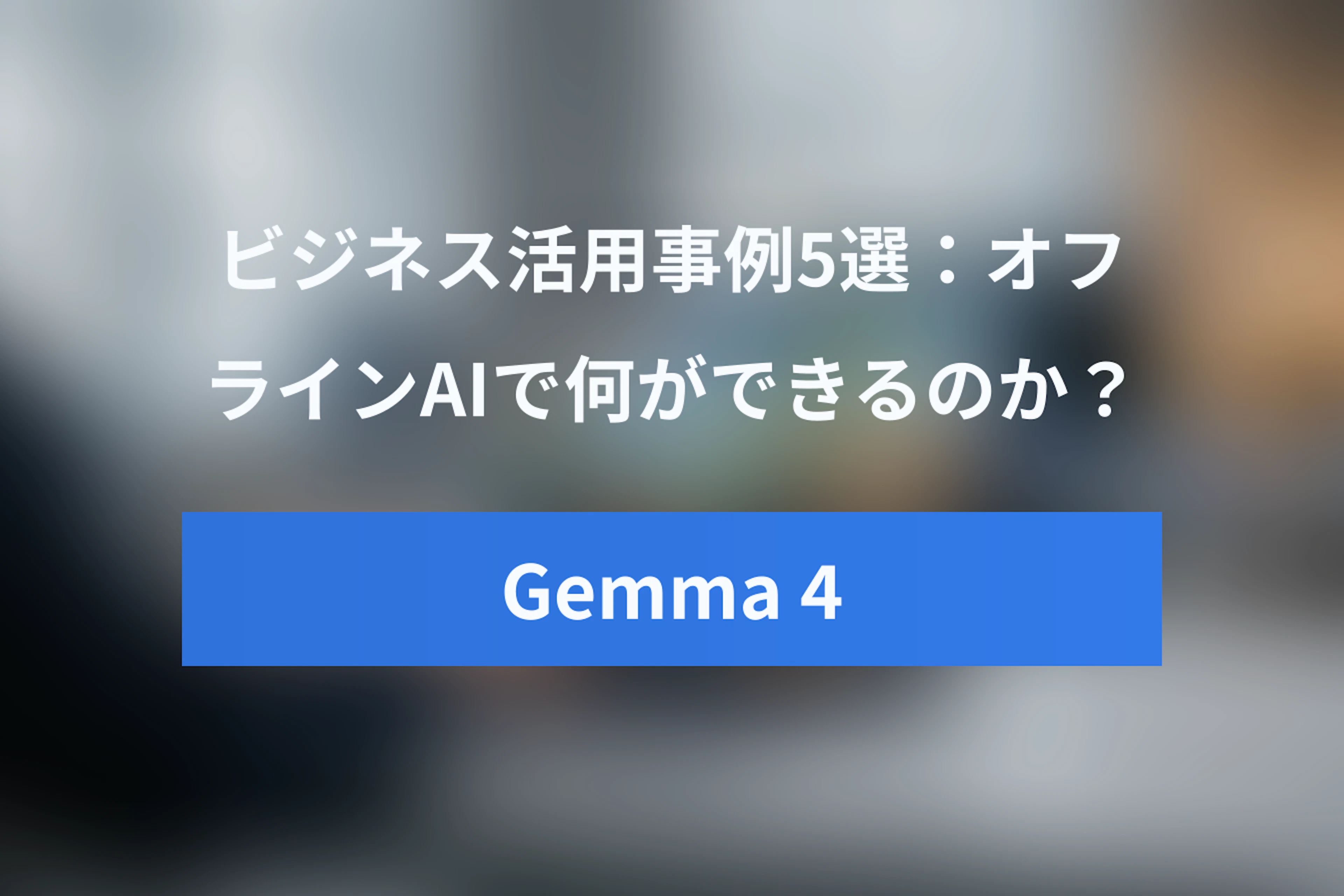 Gemma 4のビジネス活用事例5選：オフラインAIで何ができる？