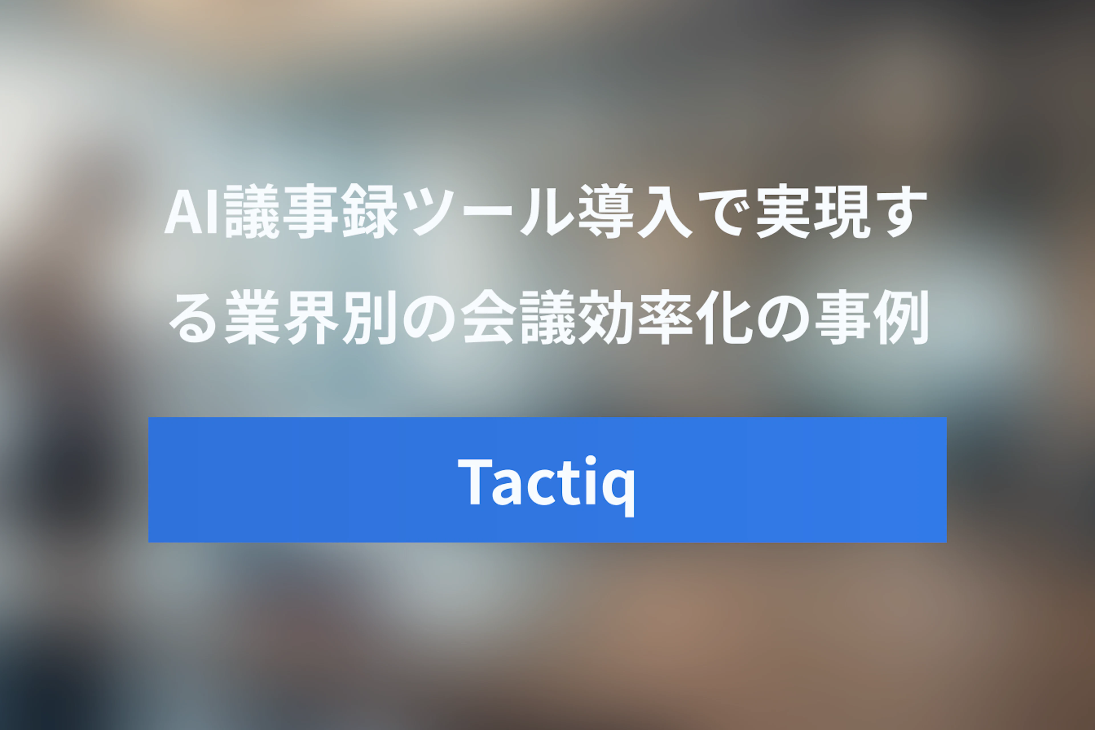 Tactiq AI活用事例：AI議事録ツールの導入で実現する業界別の会議効率化