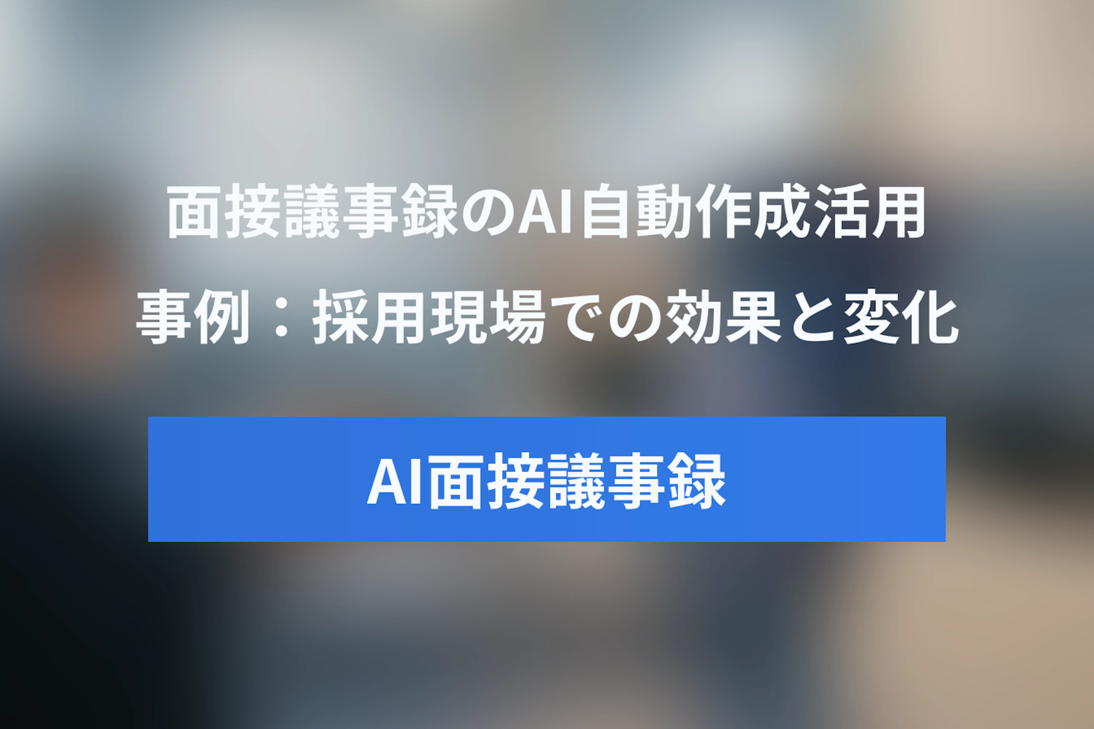 面接議事録のAI自動作成ツール活用事例：採用現場での効果と変化