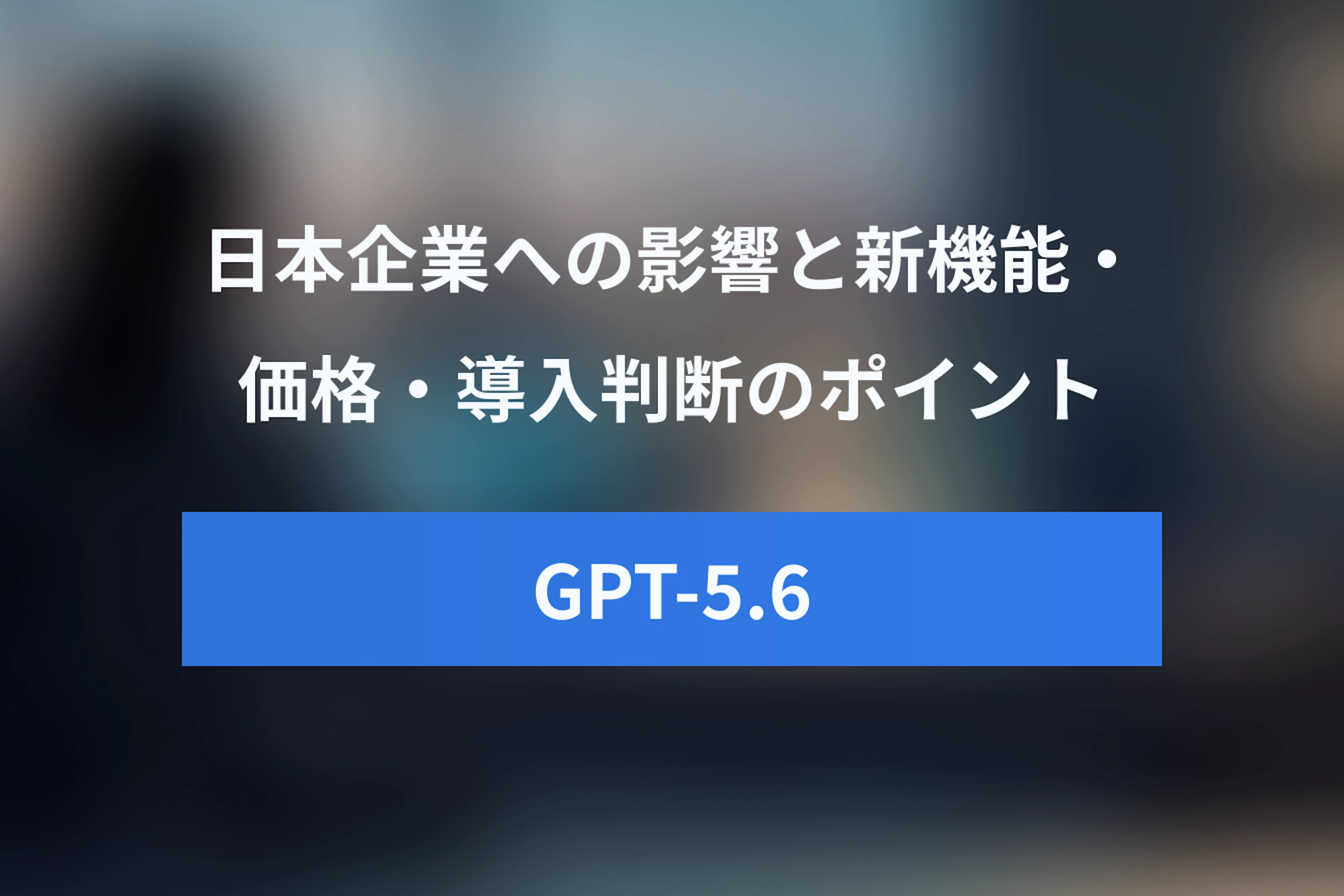 GPT-5.6の日本企業へのインパクトとは？新機能・価格・導入判断のポイントを解説
